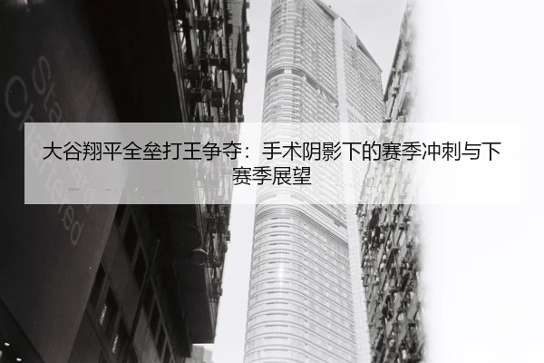 大谷翔平全垒打王争夺：手术阴影下的赛季冲刺与下赛季展望