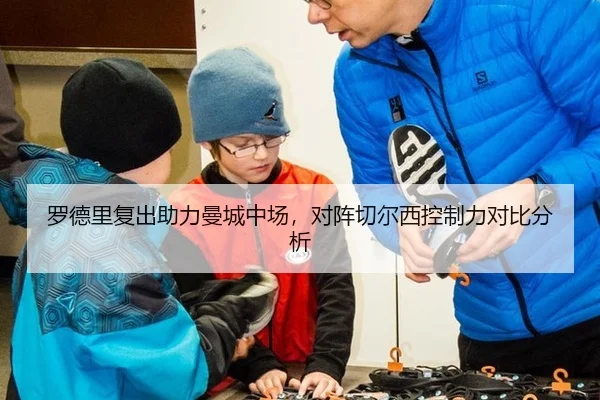 罗德里复出助力曼城中场，对阵切尔西控制力对比分析