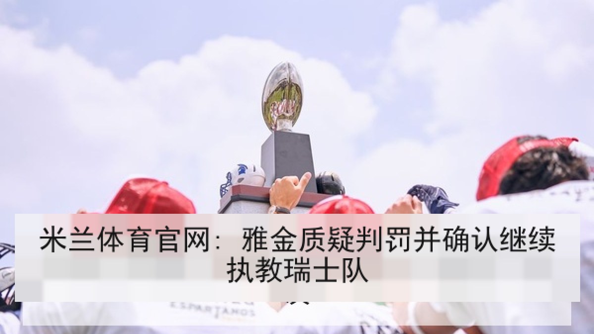 米兰体育官网: 雅金质疑判罚并确认继续执教瑞士队